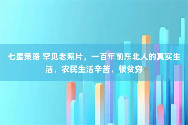 七星策略 罕见老照片，一百年前东北人的真实生活，农民生活辛苦，很贫穷