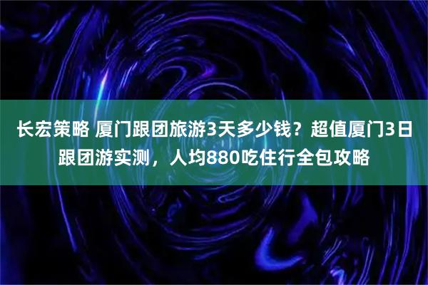 长宏策略 厦门跟团旅游3天多少钱？超值厦门3日跟团游实测，人均880吃住行全包攻略