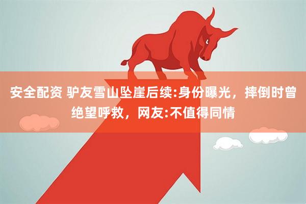 安全配资 驴友雪山坠崖后续:身份曝光，摔倒时曾绝望呼救，网友:不值得同情