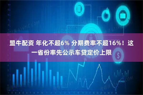 盟牛配资 年化不超6% 分期费率不超16%！这一省份率先公示车贷定价上限