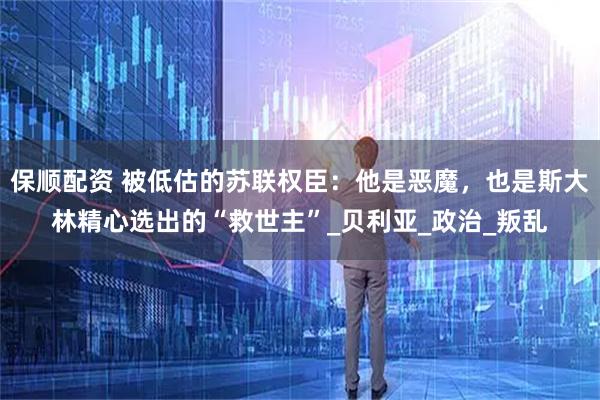 保顺配资 被低估的苏联权臣：他是恶魔，也是斯大林精心选出的“救世主”_贝利亚_政治_叛乱