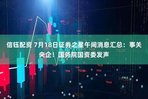 信钰配资 7月18日证券之星午间消息汇总：事关央企！国务院国资委发声