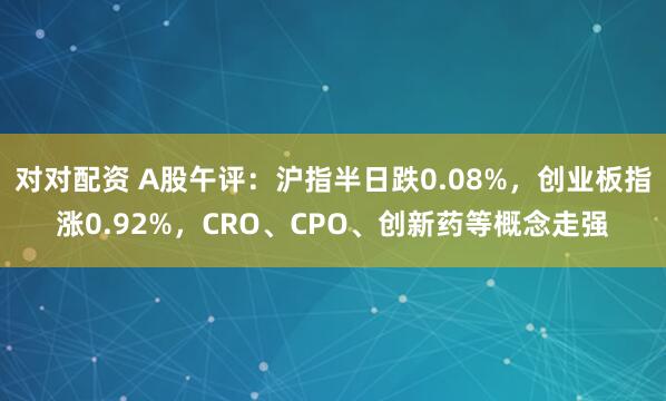 对对配资 A股午评：沪指半日跌0.08%，创业板指涨0.92%，CRO、CPO、创新药等概念走强